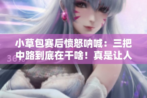 小草包赛后愤怒呐喊：三把中路到底在干啥！真是让人无语的表现
