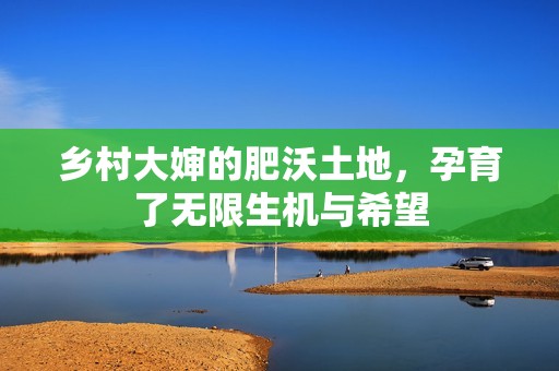 乡村大婶的肥沃土地，孕育了无限生机与希望