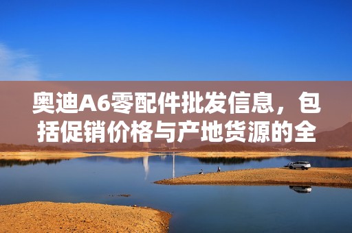 奥迪A6零配件批发信息，包括促销价格与产地货源的全面指南