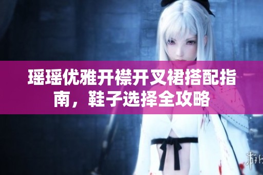 瑶瑶优雅开襟开叉裙搭配指南，鞋子选择全攻略