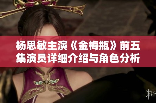 杨思敏主演《金梅瓶》前五集演员详细介绍与角色分析