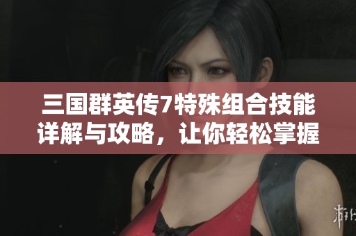 三国群英传7特殊组合技能详解与攻略，让你轻松掌握游戏技巧与策略