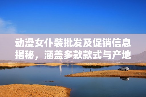 动漫女仆装批发及促销信息揭秘，涵盖多款款式与产地货源一站式采购指南