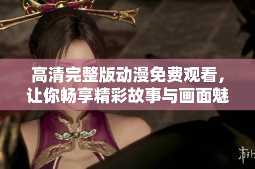 高清完整版动漫免费观看，让你畅享精彩故事与画面魅力