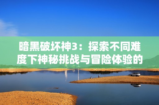 暗黑破坏神3：探索不同难度下神秘挑战与冒险体验的全面解析
