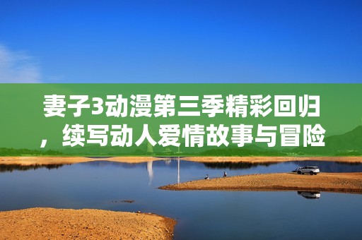 妻子3动漫第三季精彩回归，续写动人爱情故事与冒险旅程