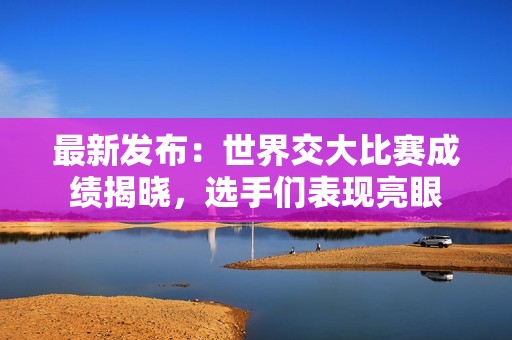 最新发布：世界交大比赛成绩揭晓，选手们表现亮眼