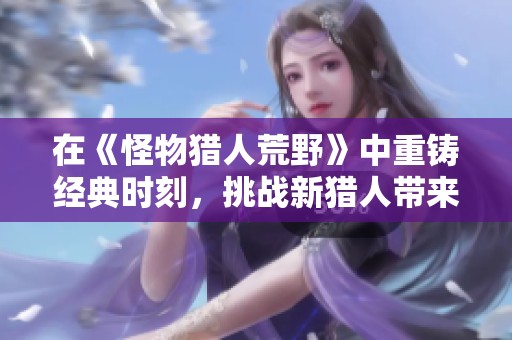 在《怪物猎人荒野》中重铸经典时刻，挑战新猎人带来的全新体验