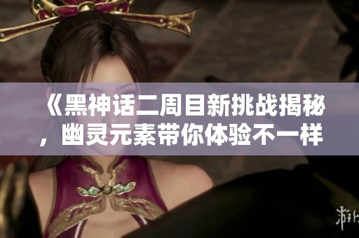 《黑神话二周目新挑战揭秘，幽灵元素带你体验不一样的冒险乐趣》
