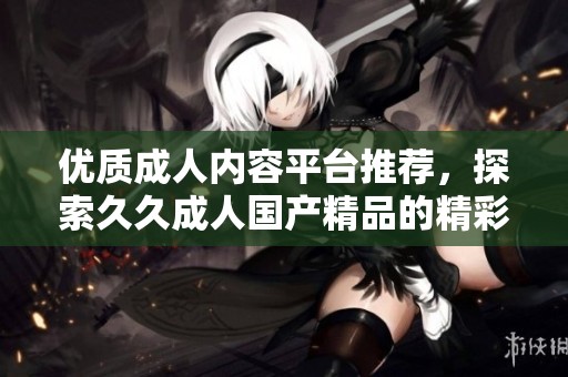优质成人内容平台推荐，探索久久成人国产精品的精彩世界
