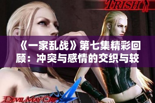 《一家乱战》第七集精彩回顾：冲突与感情的交织与较量
