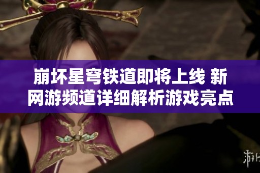 崩坏星穹铁道即将上线 新网游频道详细解析游戏亮点与玩法特色