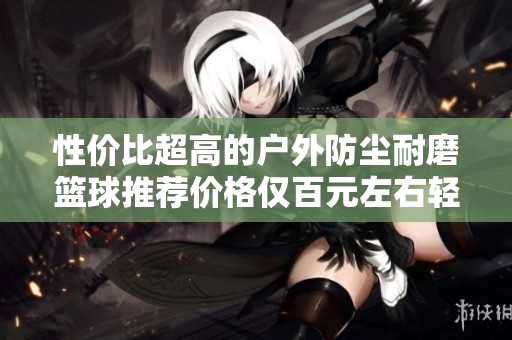 性价比超高的户外防尘耐磨篮球推荐价格仅百元左右轻松畅享篮球乐趣