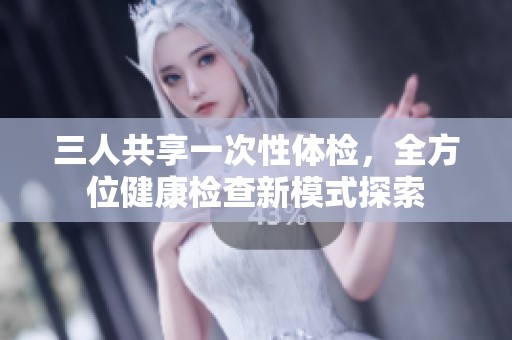 三人共享一次性体检，全方位健康检查新模式探索
