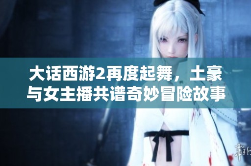 大话西游2再度起舞，土豪与女主播共谱奇妙冒险故事重温游戏辉煌岁月