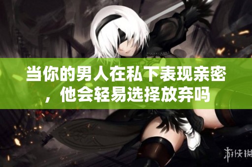 当你的男人在私下表现亲密，他会轻易选择放弃吗