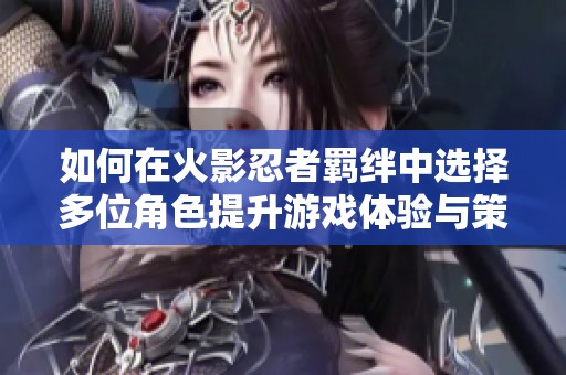 如何在火影忍者羁绊中选择多位角色提升游戏体验与策略性分析