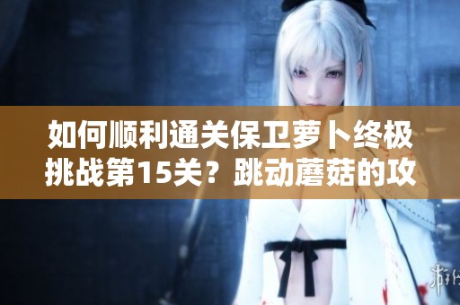 如何顺利通关保卫萝卜终极挑战第15关？跳动蘑菇的攻略技巧大揭秘