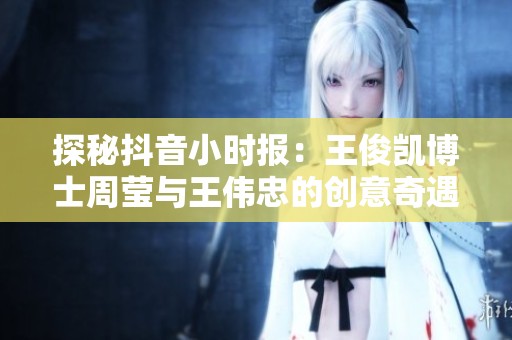 探秘抖音小时报：王俊凯博士周莹与王伟忠的创意奇遇记和新鲜洞察分享