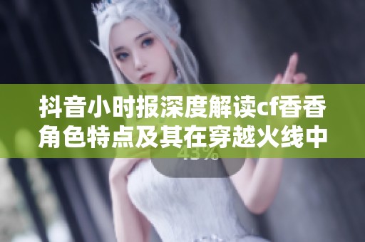 抖音小时报深度解读cf香香角色特点及其在穿越火线中的实战经验分享