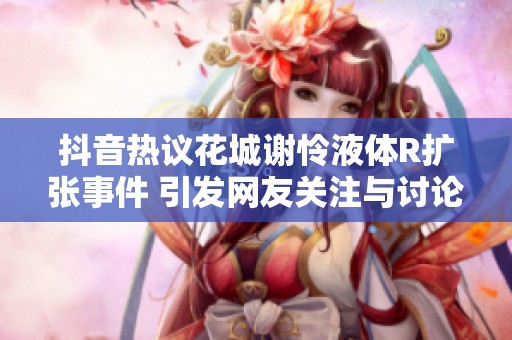 抖音热议花城谢怜液体R扩张事件 引发网友关注与讨论的社会新闻