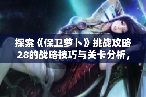 探索《保卫萝卜》挑战攻略28的战略技巧与关卡分析，提升游戏胜率秘籍大公开