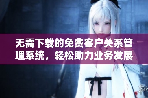 无需下载的免费客户关系管理系统，轻松助力业务发展