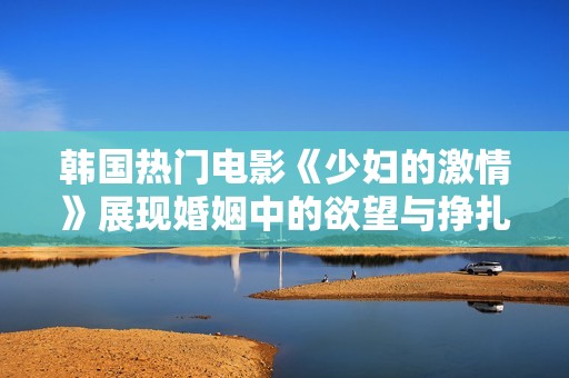 韩国热门电影《少妇的激情》展现婚姻中的欲望与挣扎