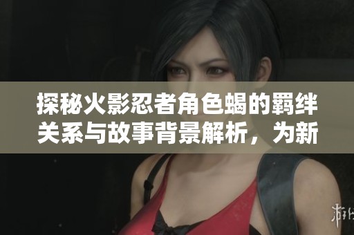 探秘火影忍者角色蝎的羁绊关系与故事背景解析，为新世纪手游增添深度理解