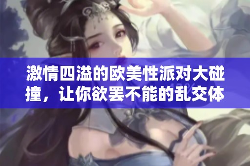 激情四溢的欧美性派对大碰撞，让你欲罢不能的乱交体验