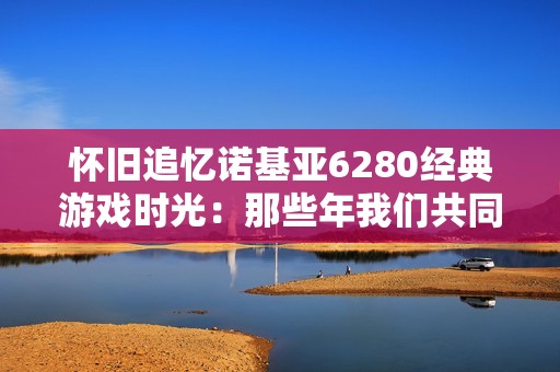 怀旧追忆诺基亚6280经典游戏时光：那些年我们共同度过的欢乐岁月