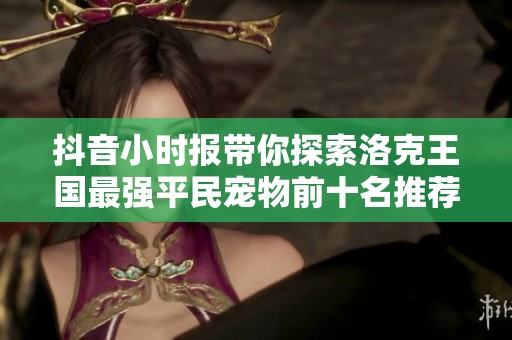 抖音小时报带你探索洛克王国最强平民宠物前十名推荐资讯分享