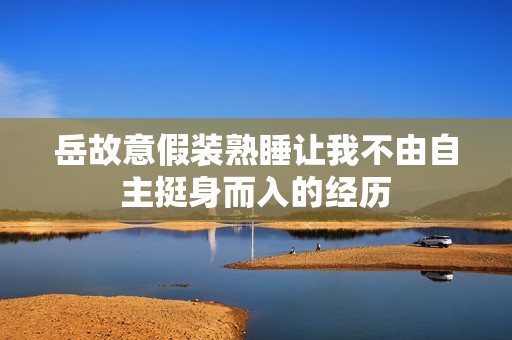 岳故意假装熟睡让我不由自主挺身而入的经历