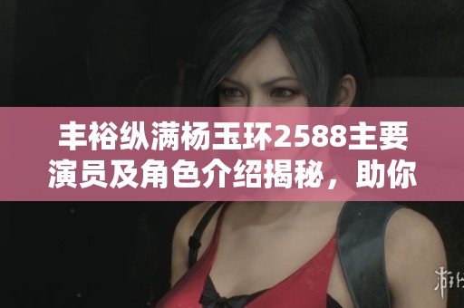 丰裕纵满杨玉环2588主要演员及角色介绍揭秘，助你了解精彩阵容