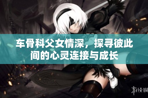 车骨科父女情深，探寻彼此间的心灵连接与成长