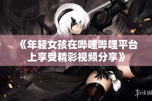 《年轻女孩在哔哩哔哩平台上享受精彩视频分享》