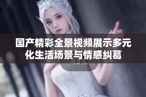 国产精彩全景视频展示多元化生活场景与情感纠葛