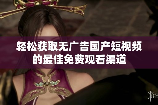 轻松获取无广告国产短视频的最佳免费观看渠道