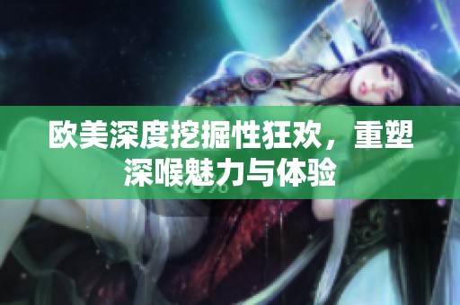 欧美深度挖掘性狂欢，重塑深喉魅力与体验