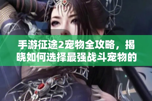手游征途2宠物全攻略，揭晓如何选择最强战斗宠物的最佳指南与技巧