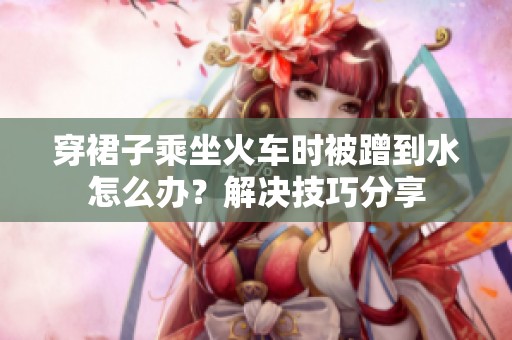 穿裙子乘坐火车时被蹭到水怎么办？解决技巧分享