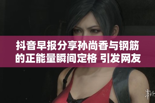 抖音早报分享孙尚香与钢筋的正能量瞬间定格 引发网友热议与点赞