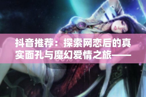 抖音推荐：探索网恋后的真实面孔与魔幻爱情之旅——陆以与迟玄的奇妙相遇