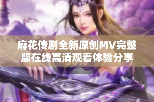 麻花传剧全新原创MV完整版在线高清观看体验分享