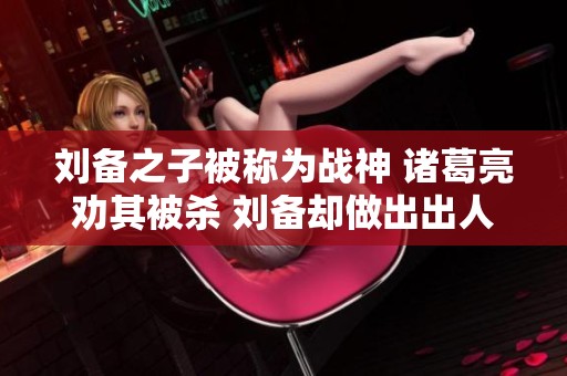 刘备之子被称为战神 诸葛亮劝其被杀 刘备却做出出人意料的决定