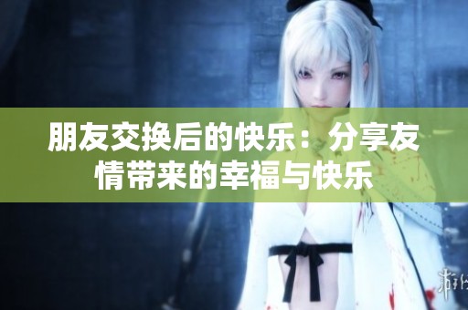 朋友交换后的快乐：分享友情带来的幸福与快乐
