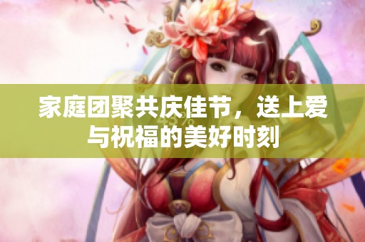 家庭团聚共庆佳节，送上爱与祝福的美好时刻