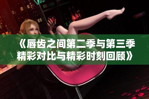 《唇齿之间第二季与第三季精彩对比与精彩时刻回顾》