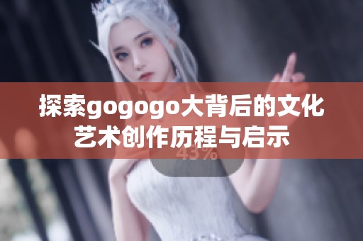 探索gogogo大背后的文化艺术创作历程与启示