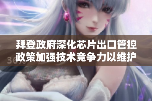 拜登政府深化芯片出口管控政策加强技术竞争力以维护国家安全